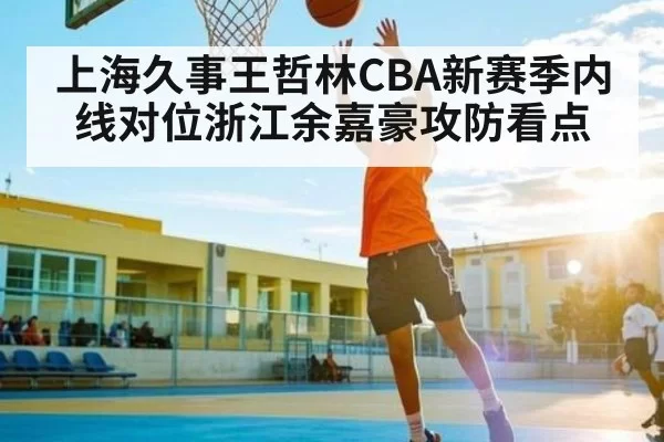 上海久事王哲林CBA新赛季内线对位浙江余嘉豪攻防看点
